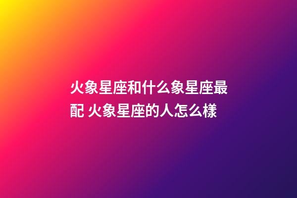 火象星座和什么象星座最配 火象星座的人怎么樣